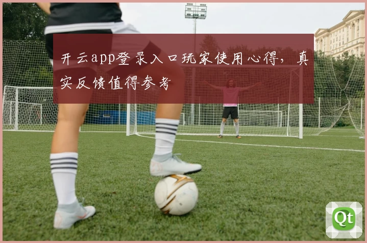 开云app登录入口玩家使用心得，真实反馈值得参考