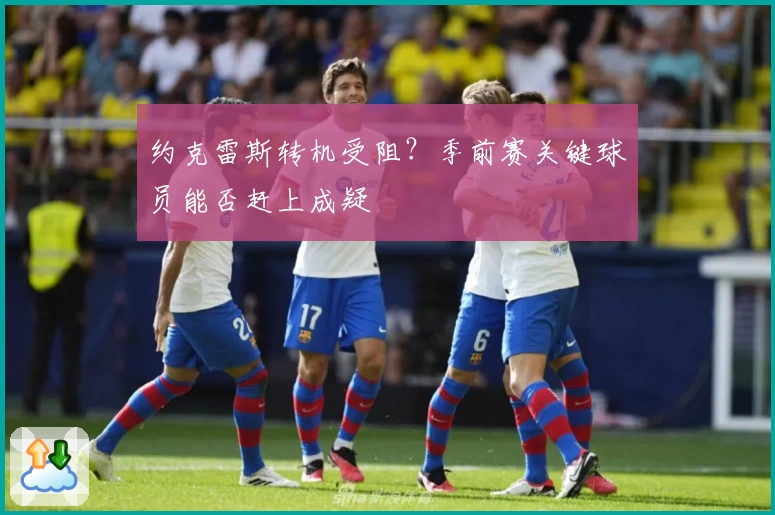 约克雷斯转机受阻?季前赛关键球员能否赶上成疑