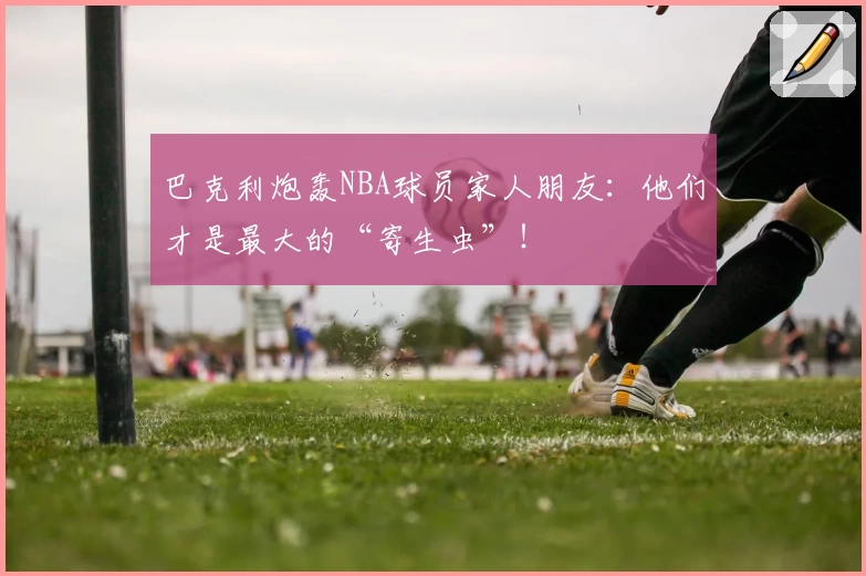 巴克利炮轰NBA球员家人朋友:他们才是最大的“寄生虫”!
