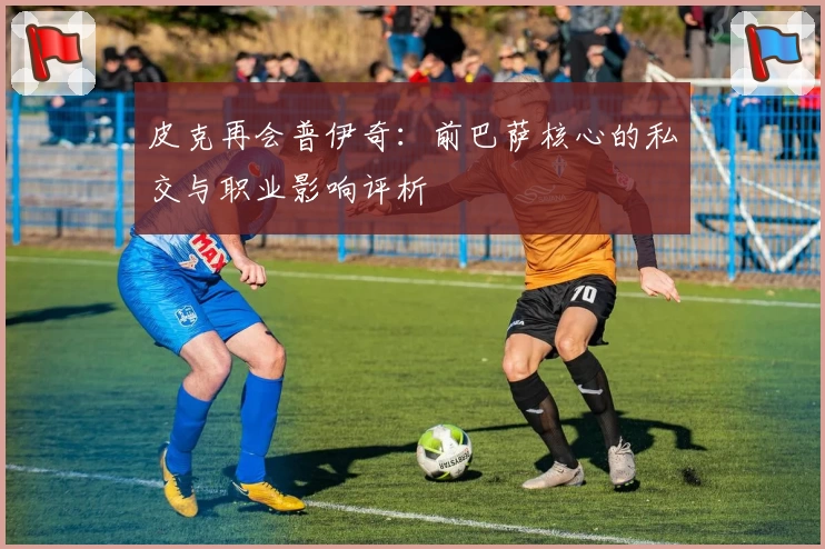 皮克再会普伊奇:前巴萨核心的私交与职业影响评析
