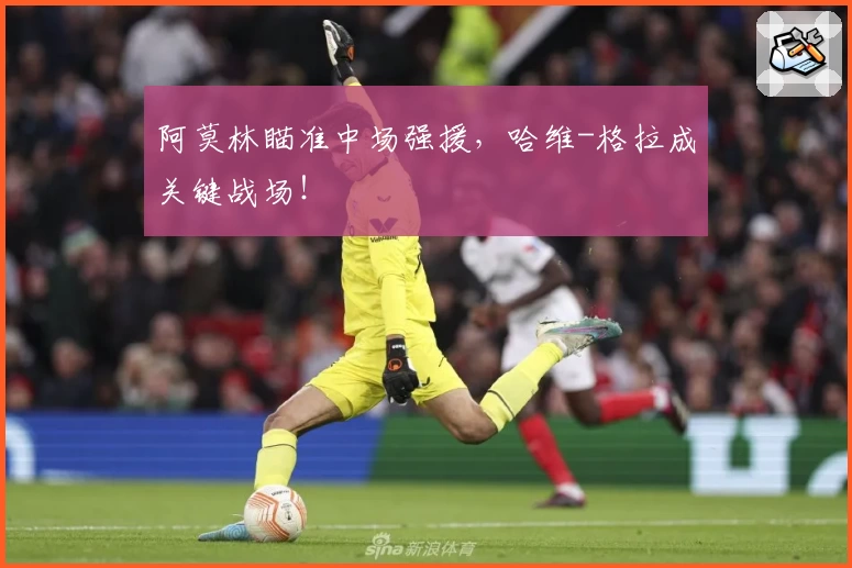 阿莫林瞄准中场强援,哈维-格拉成关键战场!