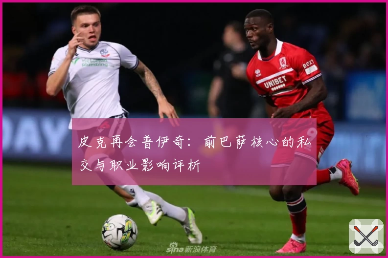 皮克再会普伊奇:前巴萨核心的私交与职业影响评析