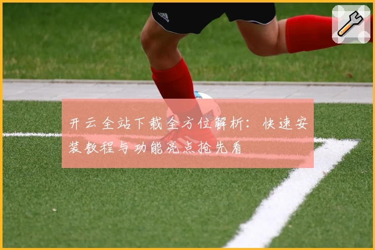 开云全站下载全方位解析：快速安装教程与功能亮点抢先看