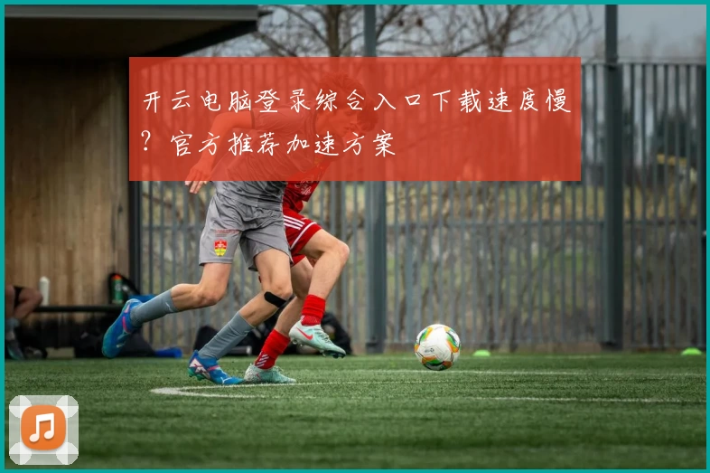 开云电脑登录综合入口下载速度慢？官方推荐加速方案
