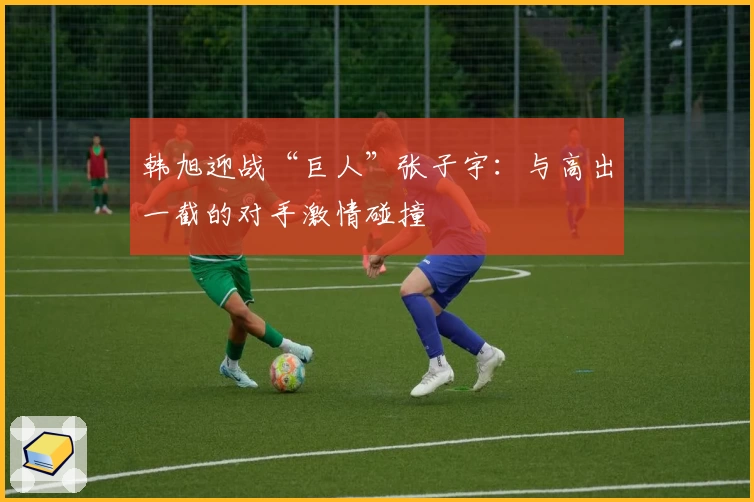 韩旭迎战“巨人”张子宇:与高出一截的对手激情碰撞