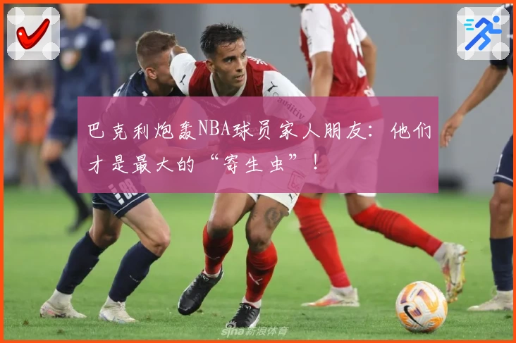 巴克利炮轰NBA球员家人朋友：他们才是最大的“寄生虫”！