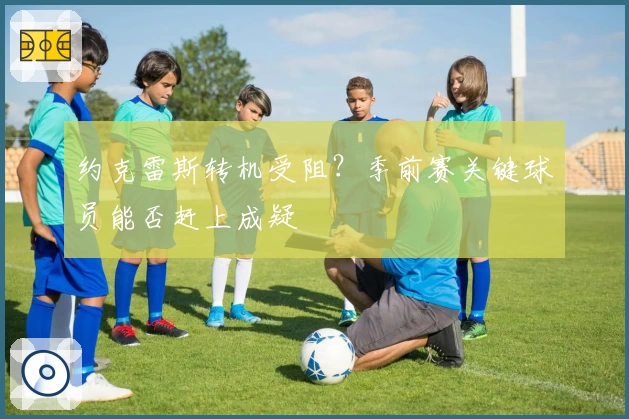 约克雷斯转机受阻?季前赛关键球员能否赶上成疑