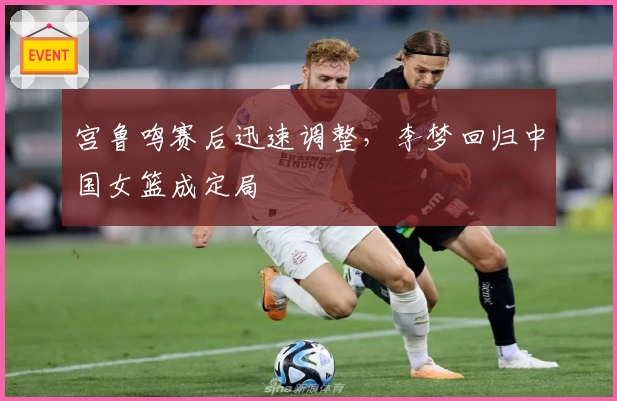 宫鲁鸣赛后迅速调整,李梦回归中国女篮成定局