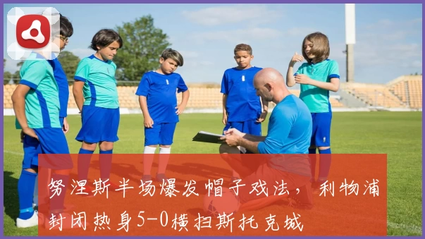 努涅斯半场爆发帽子戏法，利物浦封闭热身5-0横扫斯托克城
