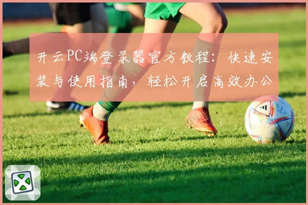 开云PC端登录器官方教程：快速安装与使用指南，轻松开启高效办公新体验