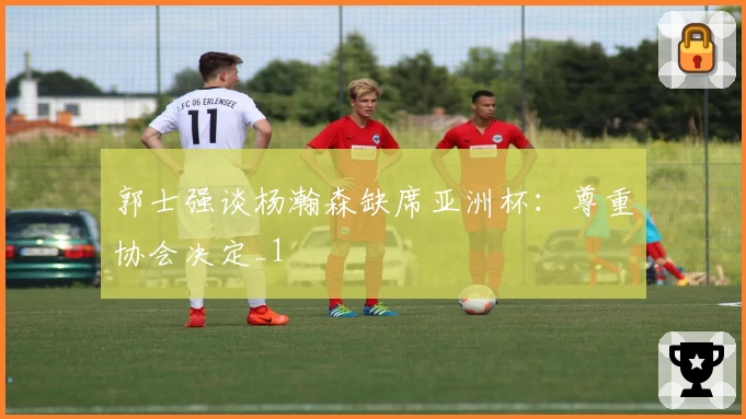 郭士强谈杨瀚森缺席亚洲杯：尊重协会决定_1