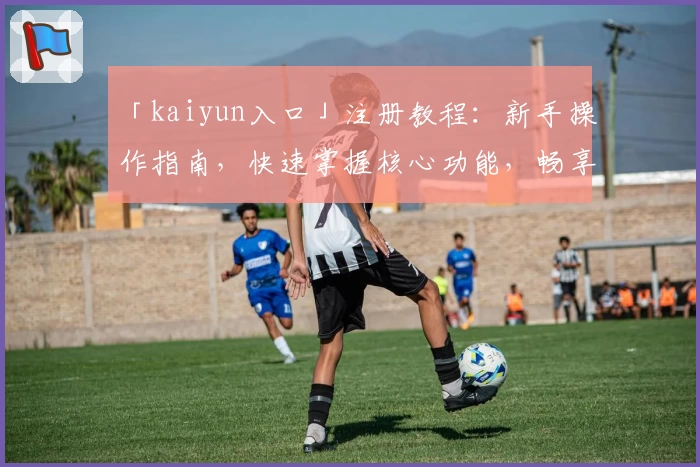 「kaiyun入口」注册教程：新手操作指南，快速掌握核心功能，畅享便捷体验